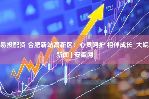 易投配资 合肥新站高新区：心灵呵护 相伴成长_大皖新闻 | 安徽网