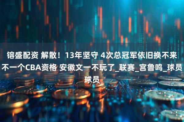 镕盛配资 解散！13年坚守 4次总冠军依旧换不来不一个CBA资格 安徽文一不玩了_联赛_宫鲁鸣_球员