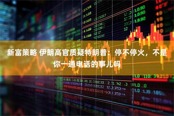 新富策略 伊朗高官质疑特朗普：停不停火，不是你一通电话的事儿吗