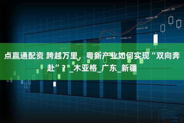 点赢通配资 跨越万里，粤新产业如何实现“双向奔赴”？_木亚格_广东_新疆
