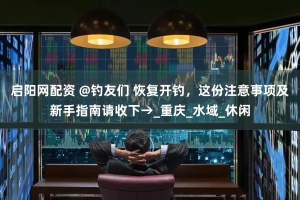 启阳网配资 @钓友们 恢复开钓，这份注意事项及新手指南请收下→_重庆_水域_休闲