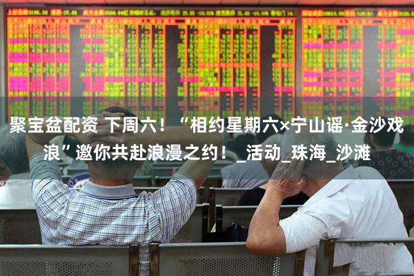 聚宝盆配资 下周六！“相约星期六×宁山谣·金沙戏浪”邀你共赴浪漫之约！_活动_珠海_沙滩