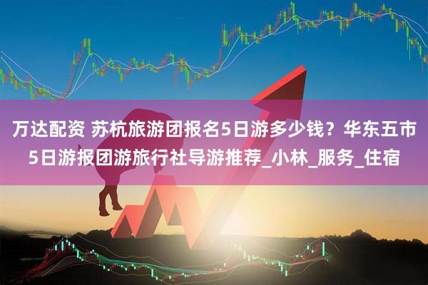 万达配资 苏杭旅游团报名5日游多少钱？华东五市5日游报团游旅行社导游推荐_小林_服务_住宿