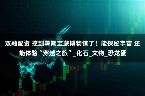 双融配资 挖到暑期宝藏博物馆了！能探秘宇宙 还能体验“穿越之旅”_化石_文物_恐龙蛋