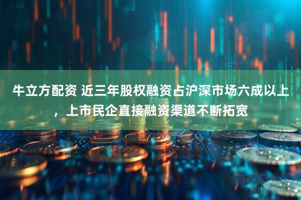 牛立方配资 近三年股权融资占沪深市场六成以上，上市民企直接融资渠道不断拓宽