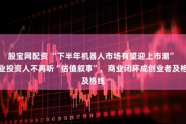 股宝网配资 “下半年机器人市场有望迎上市潮” 产业投资人不再听“估值叙事”，商业闭环成创业者及格线