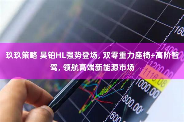 玖玖策略 昊铂HL强势登场, 双零重力座椅+高阶智驾, 领航高端新能源市场