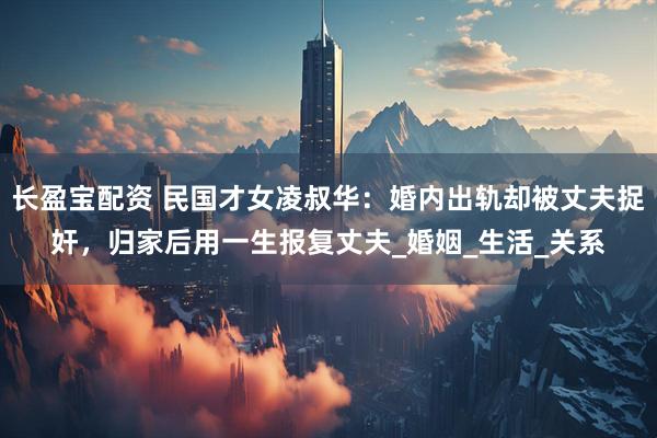 长盈宝配资 民国才女凌叔华：婚内出轨却被丈夫捉奸，归家后用一生报复丈夫_婚姻_生活_关系