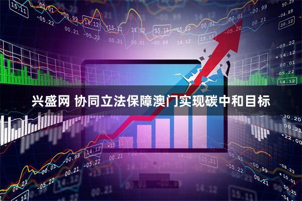 兴盛网 协同立法保障澳门实现碳中和目标