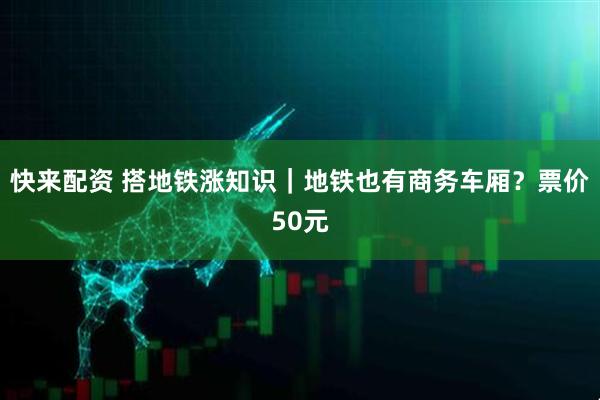快来配资 搭地铁涨知识｜地铁也有商务车厢？票价50元