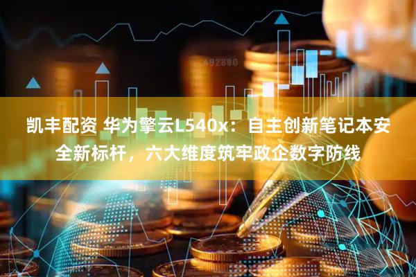 凯丰配资 华为擎云L540x：自主创新笔记本安全新标杆，六大维度筑牢政企数字防线