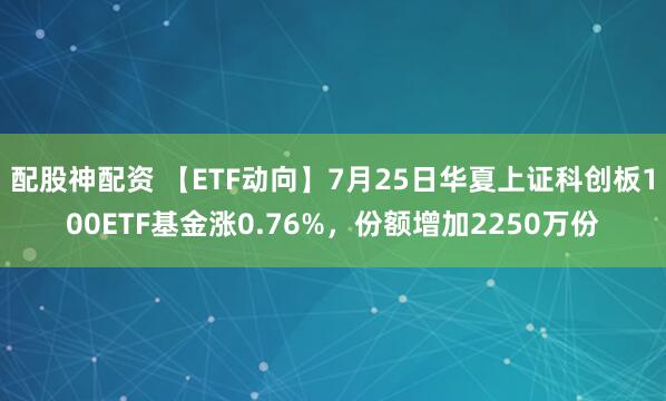 配股神配资 【ETF动向】7月25日华夏上证科创板100ETF基金涨0.76%，份额增加2250万份