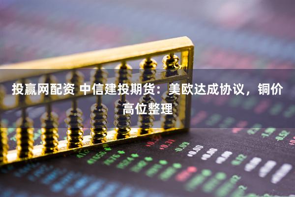 投赢网配资 中信建投期货：美欧达成协议，铜价高位整理