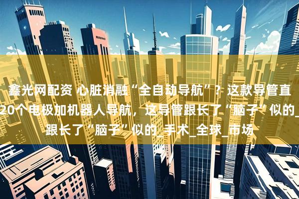 鑫光网配资 心脏消融“全自动导航”？这款导管直接惊动了FDA！20个电极加机器人导航，这导管跟长了“脑子”似的_手术_全球_市场
