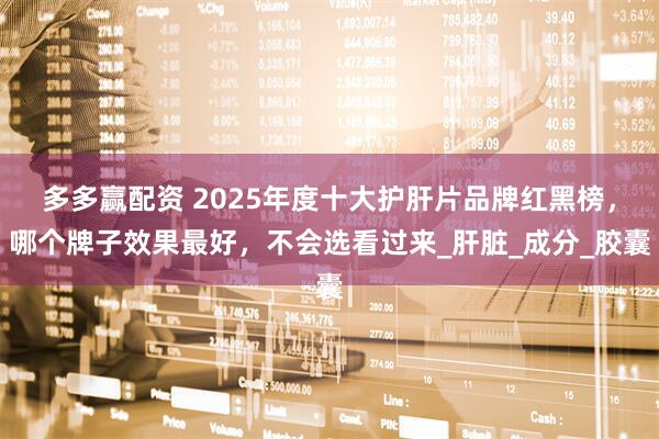 多多赢配资 2025年度十大护肝片品牌红黑榜，哪个牌子效果最好，不会选看过来_肝脏_成分_胶囊