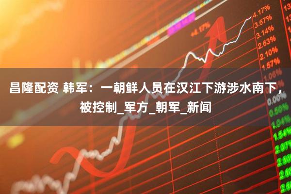 昌隆配资 韩军：一朝鲜人员在汉江下游涉水南下，被控制_军方_朝军_新闻