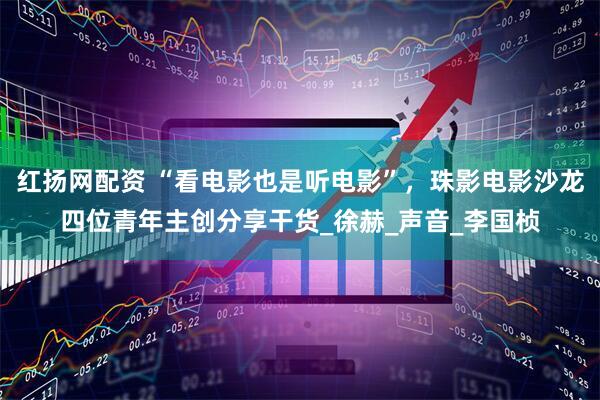 红扬网配资 “看电影也是听电影”，珠影电影沙龙四位青年主创分享干货_徐赫_声音_李国桢