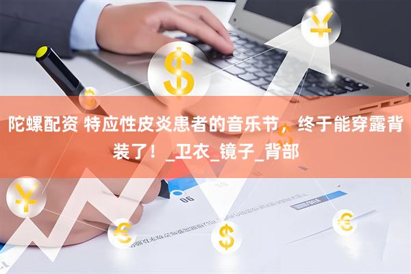 陀螺配资 特应性皮炎患者的音乐节，终于能穿露背装了！_卫衣_镜子_背部