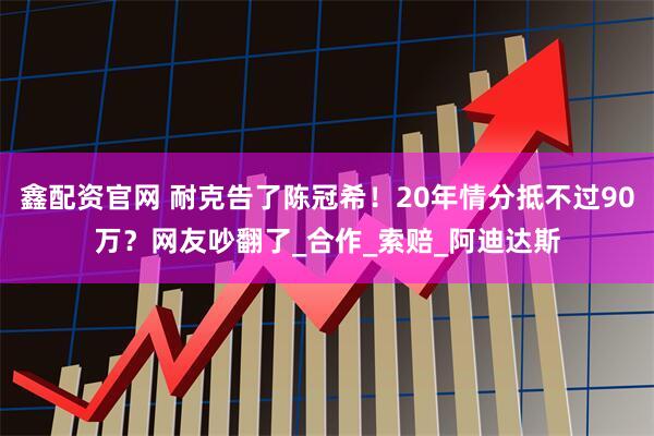 鑫配资官网 耐克告了陈冠希！20年情分抵不过90万？网友吵翻了_合作_索赔_阿迪达斯