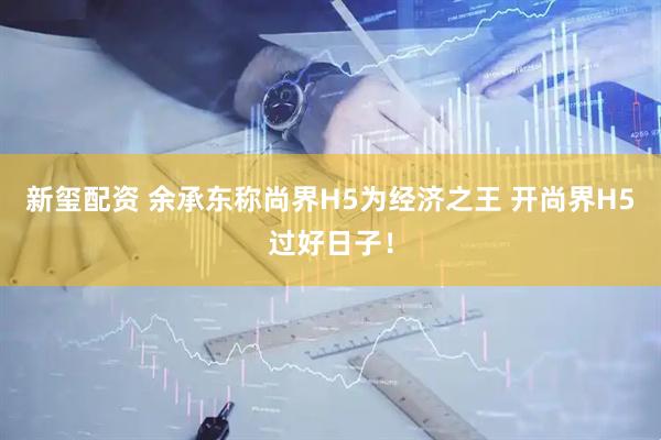 新玺配资 余承东称尚界H5为经济之王 开尚界H5过好日子！