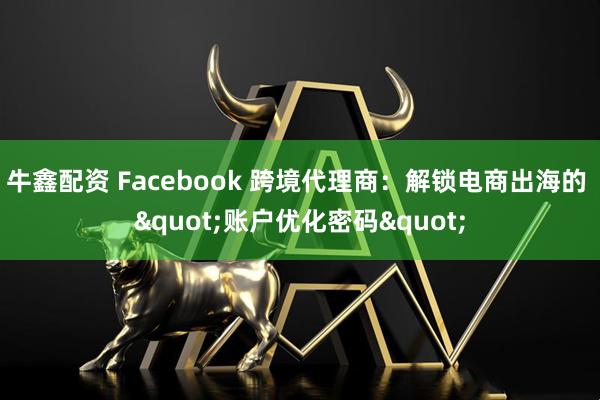 牛鑫配资 Facebook 跨境代理商：解锁电商出海的 &quot;账户优化密码&quot;