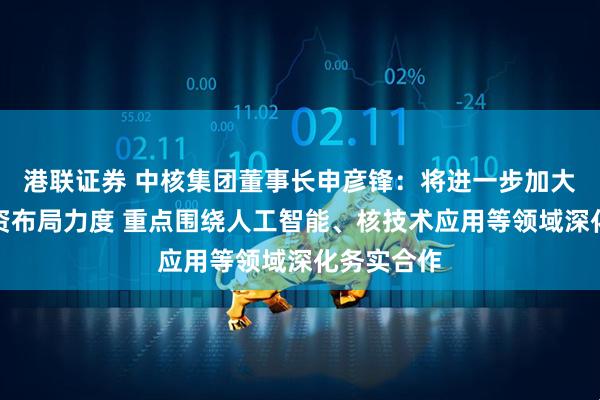 港联证券 中核集团董事长申彦锋:将进一步加大在广西投资布局力度 重点围绕人工智能、核技术应用等领域深化务实合作