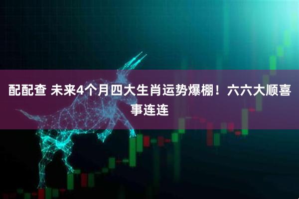 配配查 未来4个月四大生肖运势爆棚!六六大顺喜事连连