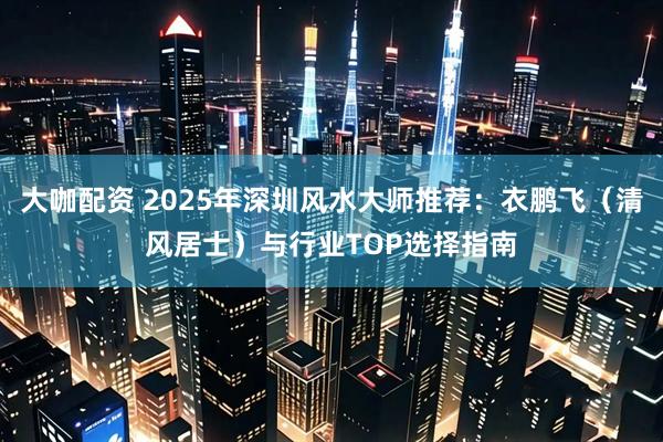 大咖配资 2025年深圳风水大师推荐:衣鹏飞(清风居士)与行业TOP选择指南