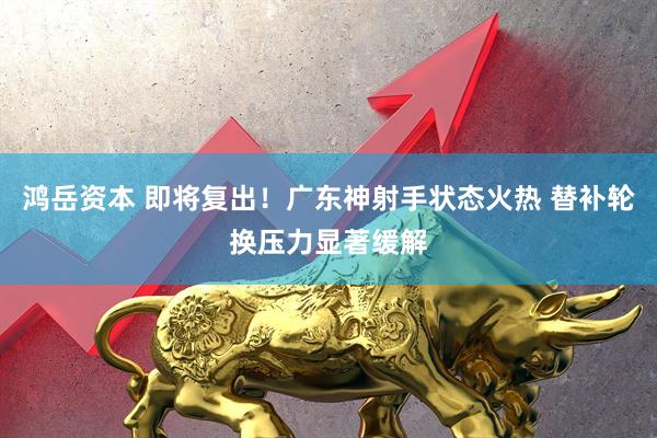 鸿岳资本 即将复出！广东神射手状态火热 替补轮换压力显著缓解