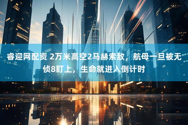 睿迎网配资 2万米高空2马赫索敌，航母一旦被无侦8盯上，生命就进入倒计时