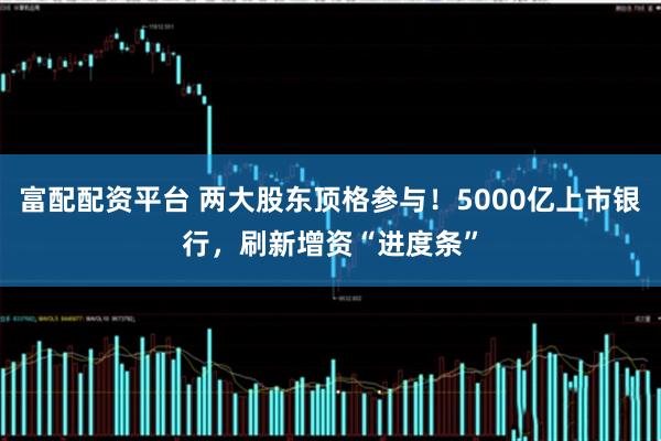 富配配资平台 两大股东顶格参与！5000亿上市银行，刷新增资“进度条”